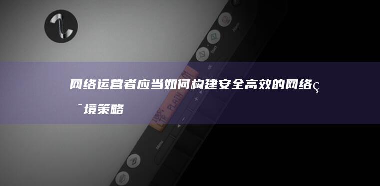 网络运营者应当如何构建安全高效的网络环境策略