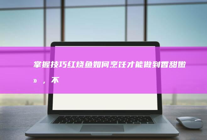 掌握技巧：红烧鱼如何烹饪才能做到香甜嫩滑，不粘锅的秘密